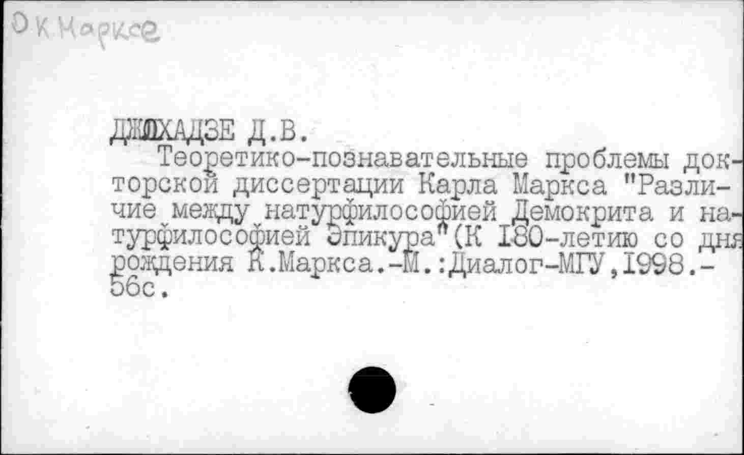 ﻿О к Марксе,
ДШАДЗЕ д.в.
Теоретико-познавательные проблемы докторской диссертации Карла Маркса ’’Различие между натурфилософией Демокрита и натурфилософией Эпикура" (К 130-летию со дня рождения К .Маркса. -М.: Диалог-МГУ, 1998. -56с.